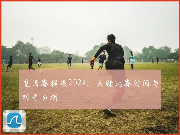 皇马赛程表2024:关键比赛时间与对手分析