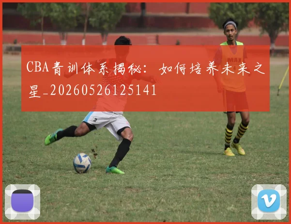 CBA青训体系揭秘:如何培养未来之星_20260526125141