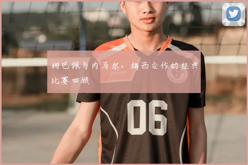姆巴佩与内马尔、梅西合作的经典比赛回顾