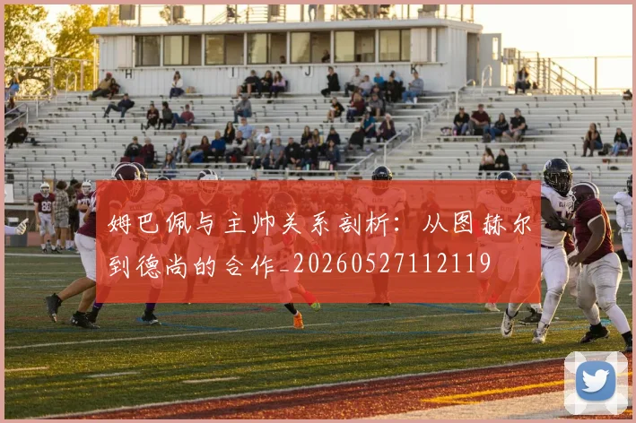 姆巴佩与主帅关系剖析：从图赫尔到德尚的合作_20260527112119