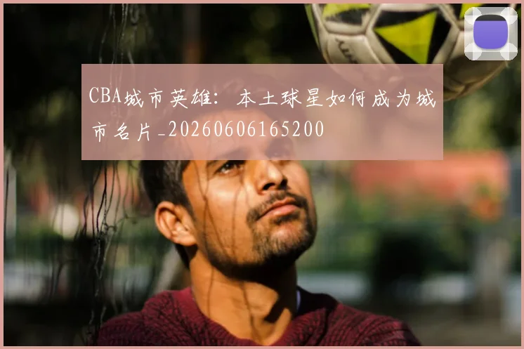 CBA城市英雄：本土球星如何成为城市名片_20260606165200