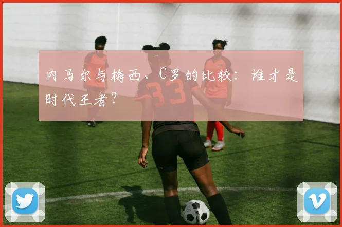 内马尔与梅西、C罗的比较:谁才是时代王者?