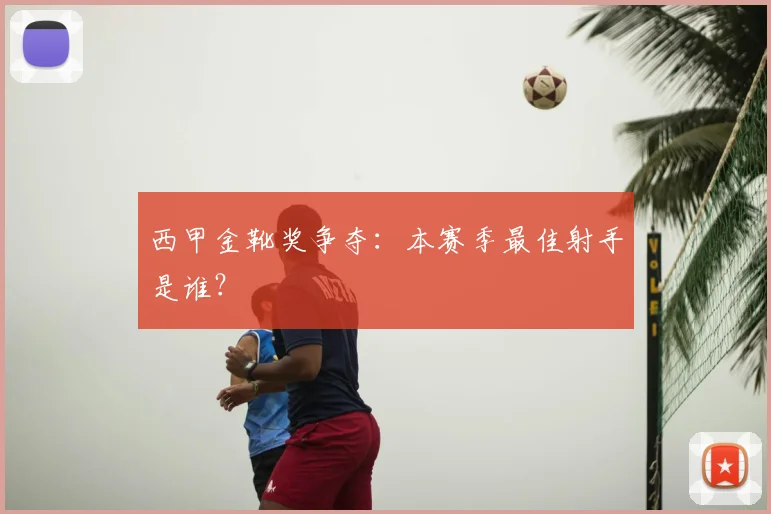 西甲金靴奖争夺:本赛季最佳射手是谁?
