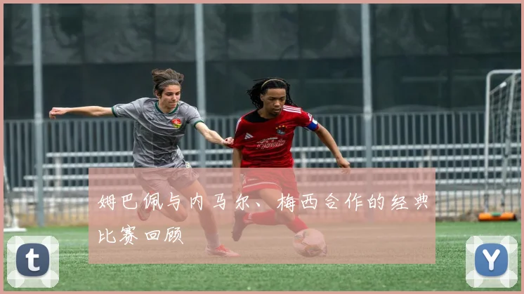 姆巴佩与内马尔、梅西合作的经典比赛回顾