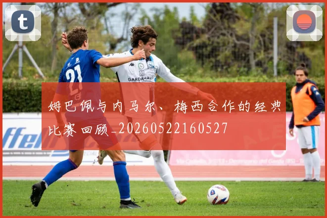 姆巴佩与内马尔、梅西合作的经典比赛回顾_20260522160527