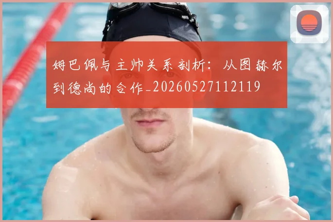 姆巴佩与主帅关系剖析:从图赫尔到德尚的合作_20260527112119
