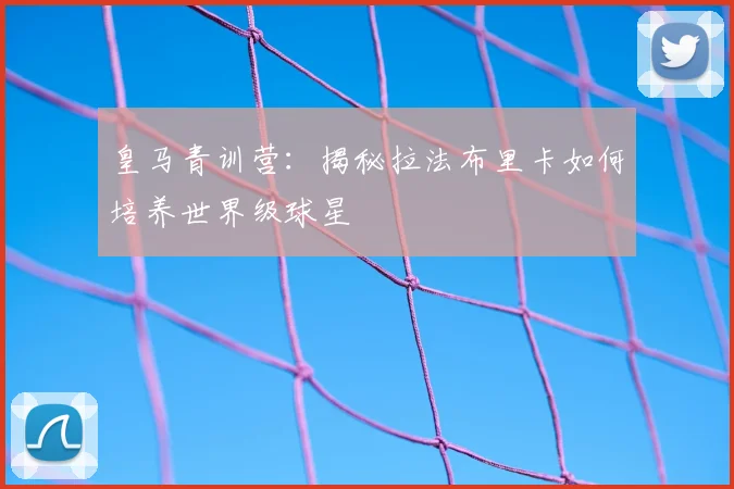 皇马青训营:揭秘拉法布里卡如何培养世界级球星